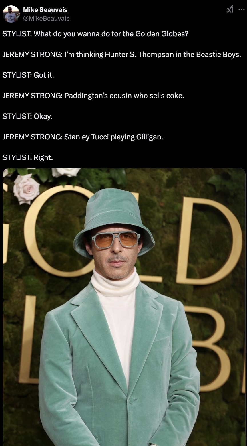 gentleman - Mike Beauvais Stylist What do you wanna do for the Golden Globes? Jeremy Strong I'm thinking Hunter S. Thompson in the Beastie Boys. Stylist Got it. Jeremy Strong Paddington's cousin who sells coke. Stylist Okay. Jeremy Strong Stanley Tucci pl